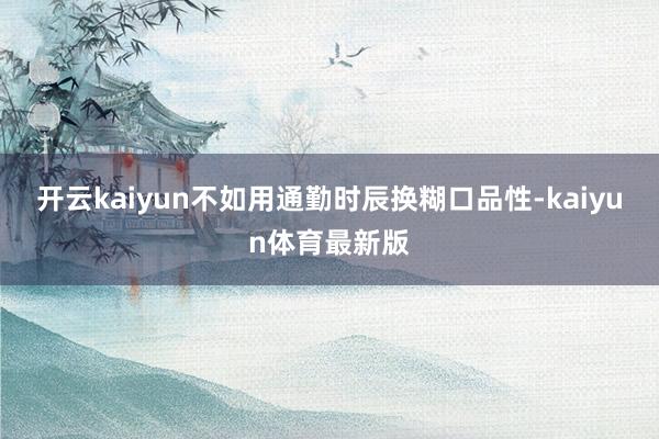 开云kaiyun不如用通勤时辰换糊口品性-kaiyun体育最新版