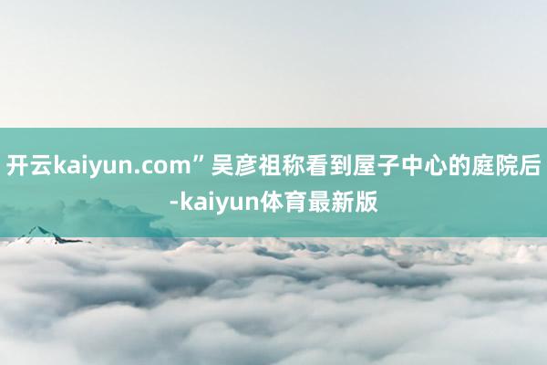 开云kaiyun.com”吴彦祖称看到屋子中心的庭院后-kaiyun体育最新版
