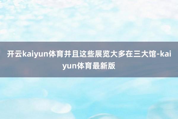开云kaiyun体育并且这些展览大多在三大馆-kaiyun体育最新版