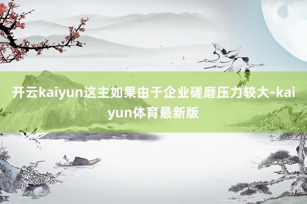 开云kaiyun这主如果由于企业磋磨压力较大-kaiyun体育最新版
