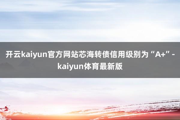 开云kaiyun官方网站芯海转债信用级别为“A+”-kaiyun体育最新版