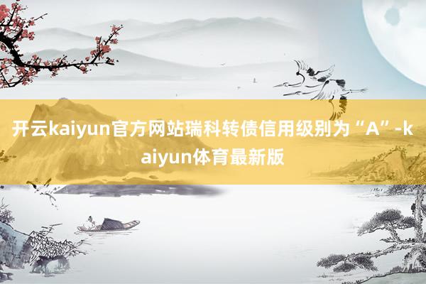 开云kaiyun官方网站瑞科转债信用级别为“A”-kaiyun体育最新版