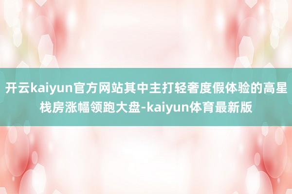 开云kaiyun官方网站其中主打轻奢度假体验的高星栈房涨幅领跑大盘-kaiyun体育最新版
