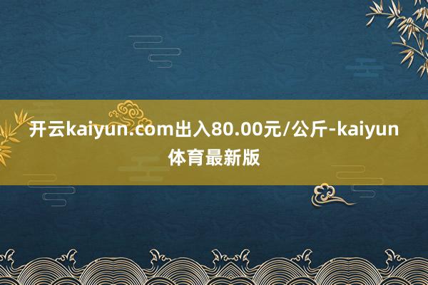 开云kaiyun.com出入80.00元/公斤-kaiyun体育最新版