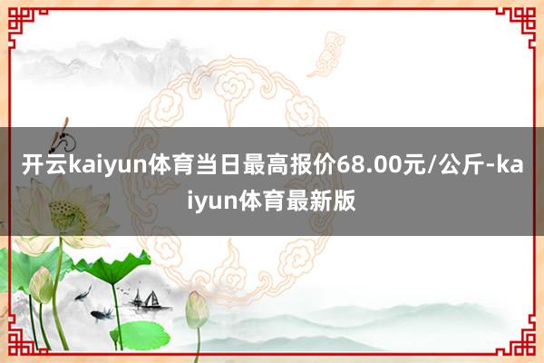 开云kaiyun体育当日最高报价68.00元/公斤-kaiyun体育最新版