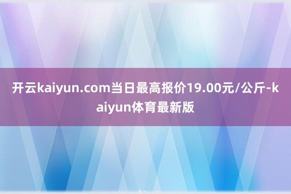 开云kaiyun.com当日最高报价19.00元/公斤-kaiyun体育最新版