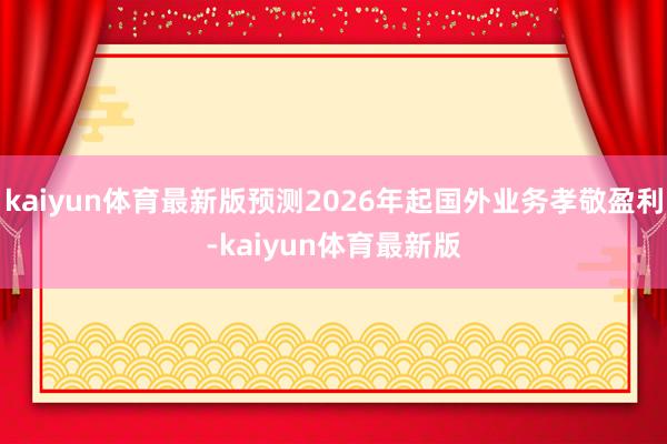kaiyun体育最新版预测2026年起国外业务孝敬盈利-kaiyun体育最新版