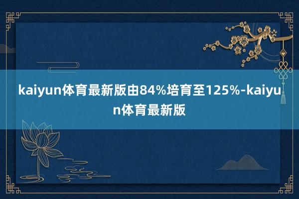 kaiyun体育最新版由84%培育至125%-kaiyun体育最新版