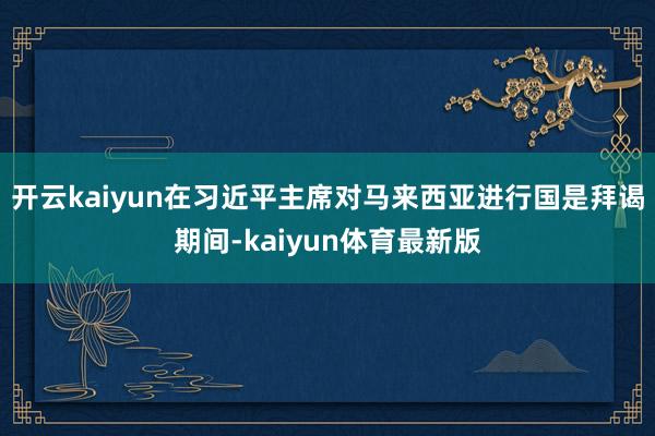开云kaiyun在习近平主席对马来西亚进行国是拜谒期间-kaiyun体育最新版