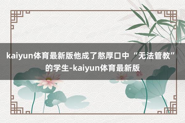 kaiyun体育最新版他成了憨厚口中 “无法管教” 的学生-kaiyun体育最新版