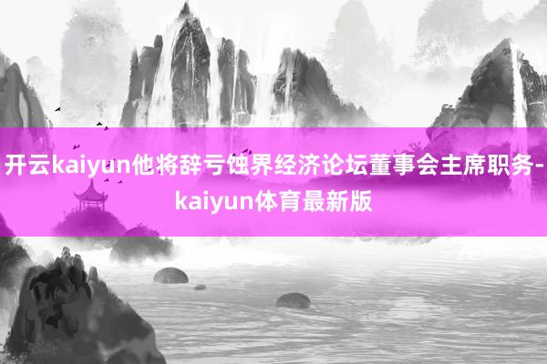 开云kaiyun他将辞亏蚀界经济论坛董事会主席职务-kaiyun体育最新版