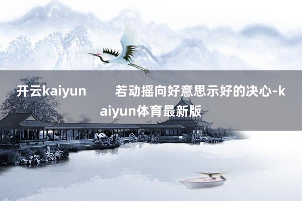 开云kaiyun        若动摇向好意思示好的决心-kaiyun体育最新版
