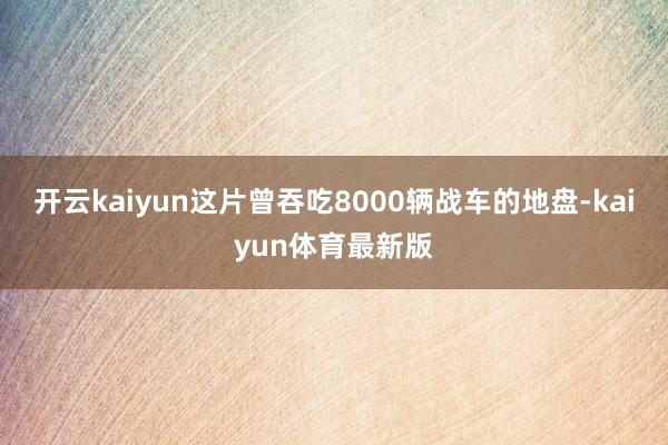 开云kaiyun这片曾吞吃8000辆战车的地盘-kaiyun体育最新版