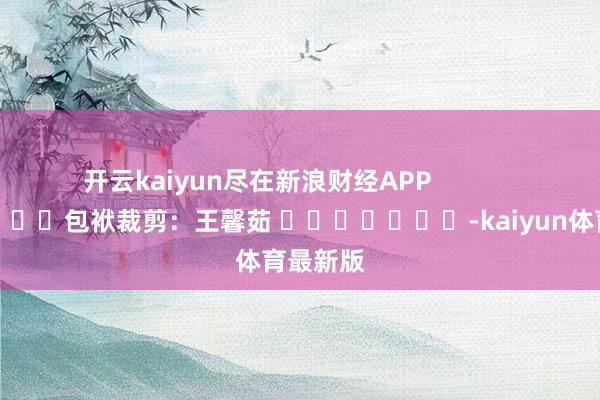 开云kaiyun尽在新浪财经APP            						包袱裁剪：王馨茹 							-kaiyun体育最新版