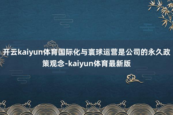 开云kaiyun体育国际化与寰球运营是公司的永久政策观念-kaiyun体育最新版