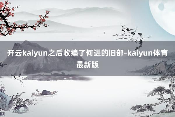 开云kaiyun之后收编了何进的旧部-kaiyun体育最新版