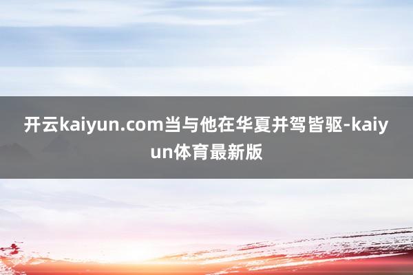 开云kaiyun.com当与他在华夏并驾皆驱-kaiyun体育最新版