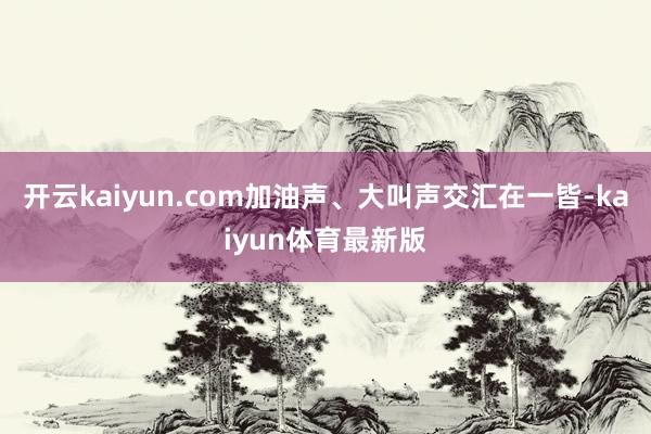 开云kaiyun.com加油声、大叫声交汇在一皆-kaiyun体育最新版