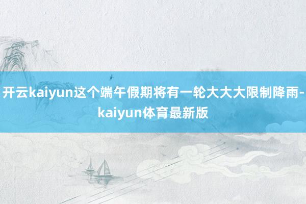开云kaiyun这个端午假期将有一轮大大大限制降雨-kaiyun体育最新版