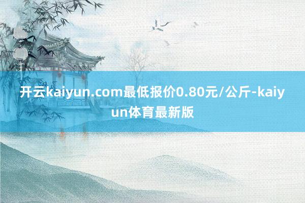 开云kaiyun.com最低报价0.80元/公斤-kaiyun体育最新版