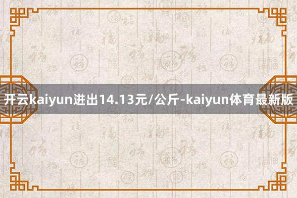 开云kaiyun进出14.13元/公斤-kaiyun体育最新版