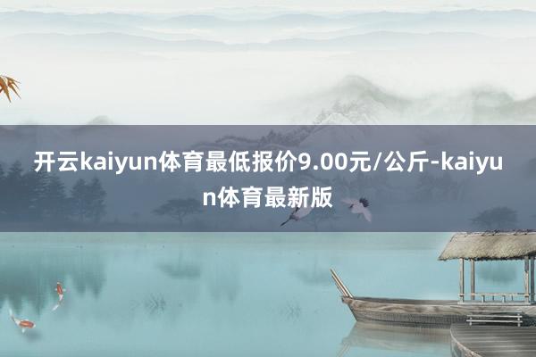 开云kaiyun体育最低报价9.00元/公斤-kaiyun体育最新版