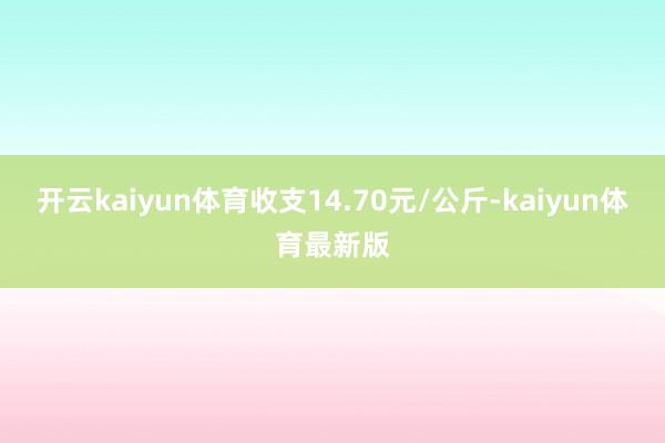 开云kaiyun体育收支14.70元/公斤-kaiyun体育最新版