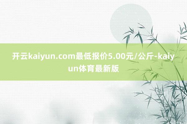 开云kaiyun.com最低报价5.00元/公斤-kaiyun体育最新版