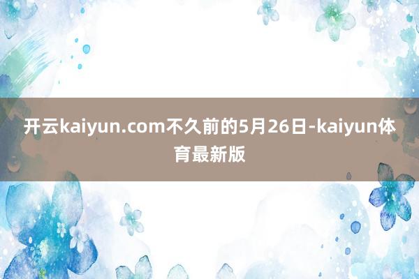开云kaiyun.com　　不久前的5月26日-kaiyun体育最新版