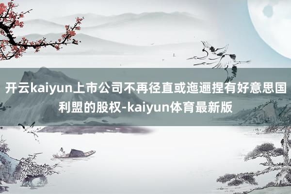 开云kaiyun上市公司不再径直或迤逦捏有好意思国利盟的股权-kaiyun体育最新版