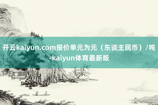 开云kaiyun.com报价单元为元（东谈主民币）/吨-kaiyun体育最新版