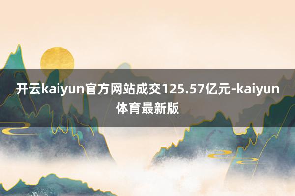开云kaiyun官方网站成交125.57亿元-kaiyun体育最新版