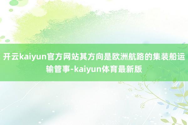 开云kaiyun官方网站其方向是欧洲航路的集装船运输管事-kaiyun体育最新版