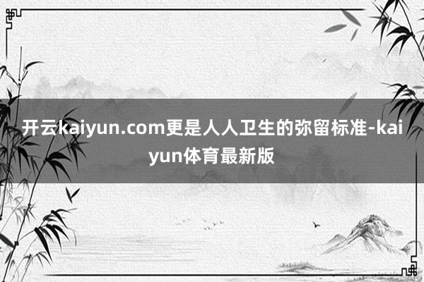 开云kaiyun.com更是人人卫生的弥留标准-kaiyun体育最新版