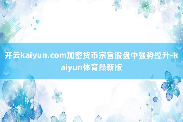 开云kaiyun.com加密货币宗旨股盘中强势拉升-kaiyun体育最新版