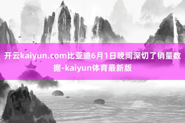 开云kaiyun.com比亚迪6月1日晚间深切了销量数据-kaiyun体育最新版