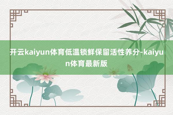 开云kaiyun体育低温锁鲜保留活性养分-kaiyun体育最新版