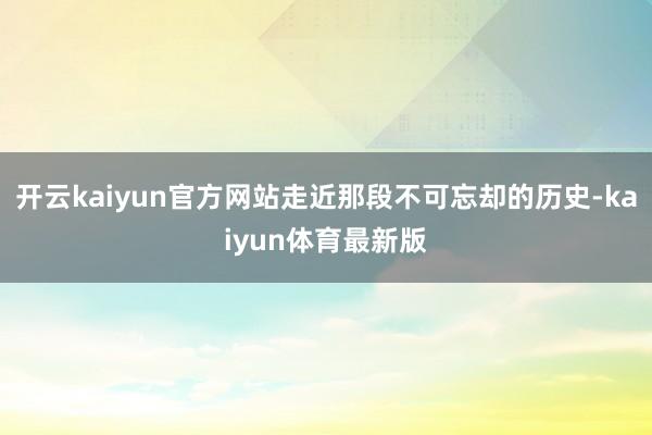 开云kaiyun官方网站走近那段不可忘却的历史-kaiyun体育最新版