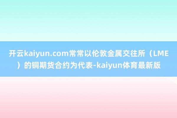 开云kaiyun.com常常以伦敦金属交往所（LME）的铜期货合约为代表-kaiyun体育最新版