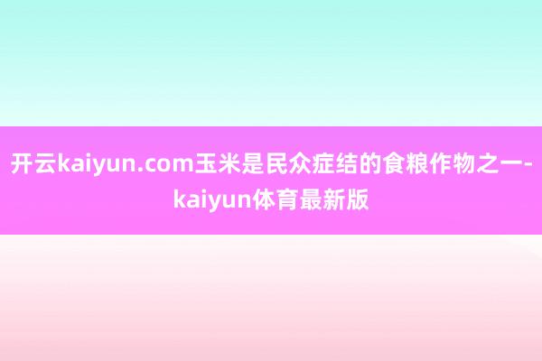 开云kaiyun.com玉米是民众症结的食粮作物之一-kaiyun体育最新版
