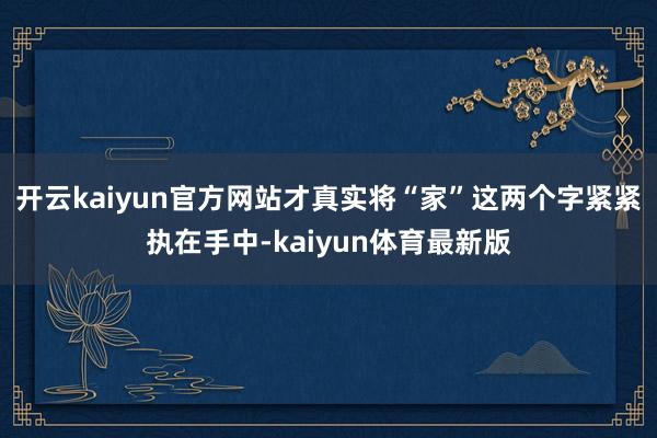 开云kaiyun官方网站才真实将“家”这两个字紧紧执在手中-kaiyun体育最新版