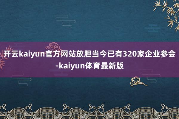 开云kaiyun官方网站放胆当今已有320家企业参会-kaiyun体育最新版
