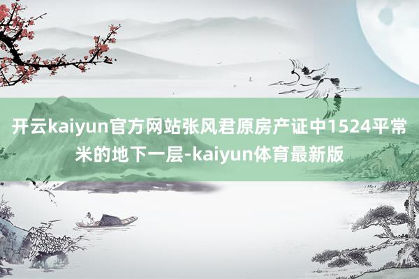 开云kaiyun官方网站张风君原房产证中1524平常米的地下一层-kaiyun体育最新版
