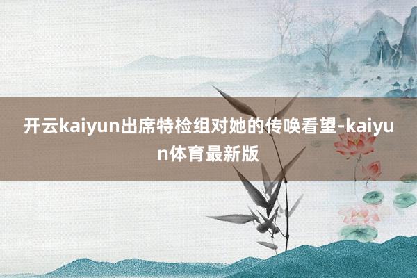 开云kaiyun出席特检组对她的传唤看望-kaiyun体育最新版