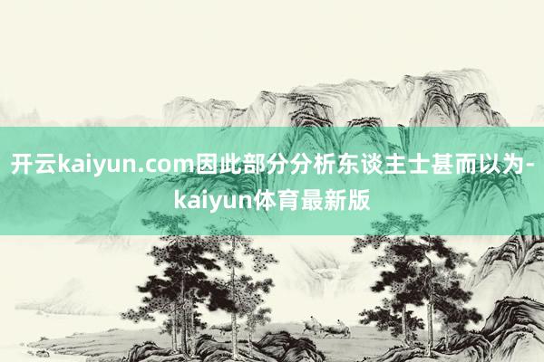 开云kaiyun.com因此部分分析东谈主士甚而以为-kaiyun体育最新版