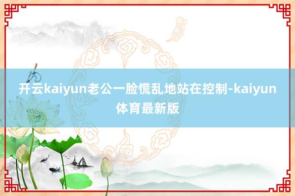 开云kaiyun老公一脸慌乱地站在控制-kaiyun体育最新版