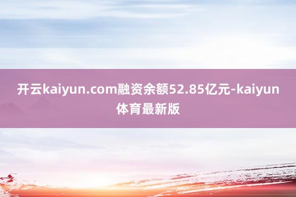 开云kaiyun.com融资余额52.85亿元-kaiyun体育最新版