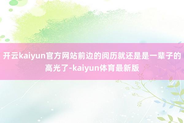 开云kaiyun官方网站前边的阅历就还是是一辈子的高光了-kaiyun体育最新版