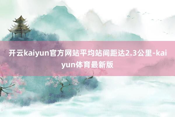 开云kaiyun官方网站平均站间距达2.3公里-kaiyun体育最新版