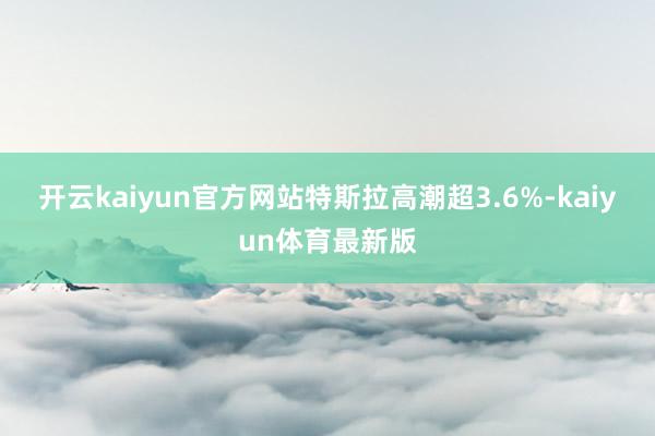 开云kaiyun官方网站特斯拉高潮超3.6%-kaiyun体育最新版